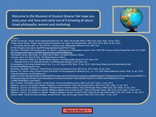 Name of Museum
 Welcome to the Museum of Ancient Greece! We hope you
 enjoy your visit here and come out of it knowing all about
 Greek philosophy, women and mythology!


Citations:
"Greek running girl." Image. Erich Lessing/Art Resource, NY. Daily Life through History. ABC-CLIO, 2013. Web. 16 Jan. 2013.
"Greek culture: family." Image. Neil Harrison/Dreamstime.com. Daily Life throughHistory. ABC-CLIO, 2013. Web. 28 Jan. 2013.
-- -. Terracotta stamnos (jar). ca. 450–440 B.C. painting on jar. Metropolitan Museum of Art, New York,
NYhttp://images.metmuseum.org/CRDImages/gr/web-large/DP224714.jpg
Unknown. Terracotta neck-amphora (jar). ca. 500 B.C. painting on jar metropolitan museum of art, 1000 Fifth Avenue (at 82nd Street) New York, NY 10028.
http://images.metmuseum.org/CRDImages/gr/web-large/DP226806.jpg
The Erbach Painter. Bell Krater. N.d. Bell Krater Pottery. The British Museum, Britain.
Unknown. Bust. N.d. Bust Of Hera. The British Museum, Britain.
-- -. Gre;t Eleusinian Relief. N.d. Marble Relief Fragment. The Metropolitan Museum of Art, New York.
-- -. Statuette of Ares. N.d. Statuette of Ares. The Metropolitan Museum of Art, New York
Encyclopedia of the Ancient Greek World. N.p.: n.p., n.d. Facts on File. Web. 17 Jan. 2013. <http://www.fofweb.com/NuHistory/default.asp?
ItemID=WE49&NewItemID=True>.
McCaffery, Elisabeth. "Dionysus." World History: Ancient and Medieval Eras. ABC-CLIO, 2013. Web. 15 Jan. 2013
Moulton, Ed. Carroll, comp. Ancient Greece and Rome: An Encyclopedia for Students. N.p.: n.p., n.d. Gale Virtual Reference Library. Web. 15 Jan. 2013.
<http://go.galegroup.com/ps/retrieve.do?
sgHitCountType=None&sort=RELEVANCE&inPS=true&prodId=GVRL&userGroupName=mapl68679&tabID=T003&searchId=R1&resultListType=RESULT_L
IST&contentSegment=&searchType=BasicSearchForm&currentPosition=1&contentSet=GALE%7CCX2897200400&&docId=GALE|
CX2897200400&docType=GALE>.
Roy, Christian. "Panhellenic games." World History: Ancient and Medieval Eras. ABC-CLIO, 2013. Web. 14 Jan. 2013.
Salisbury, Joyce E. and Gregory Aldrete. "Children in Ancient Greece." Daily Life through History. ABC-CLIO, 2013. Web. 14 Jan. 2013.
Salisbury, Joyce E. and Gregory S. Aldrete. "Entertainment in Ancient Greece." Daily Life through History. ABC-CLIO, 2013. Web. 14 Jan. 2013
Salisbury, Joyce E. and Gregory S. Aldrete. "Religious Beliefs in the Ancient World." Daily Life through History. ABC-CLIO, 2013. Web. 14 Jan. 2013
Salisbury, Joyce E. and Gregory S. Aldrete. "Religious Beliefs in Greece: Ancient World." Daily Life through History.ABC-CLIO, 2013. Web. 14 Jan. 2013.
Vivante, Bella. "Greek Women and Ritual: Ancient World." Daily Life through History. ABC-CLIO, 2013. Web. 14 Jan. 2013.




                                                              Back to Room 1
 