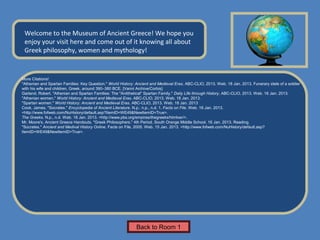 Name of Museum
 Welcome to the Museum of Ancient Greece! We hope you
 enjoy your visit here and come out of it knowing all about
 Greek philosophy, women and mythology!


More Citations!
"Athenian and Spartan Families: Key Question." World History: Ancient and Medieval Eras. ABC-CLIO, 2013. Web. 18 Jan. 2013. Funerary stele of a soldier
with his wife and children, Greek, around 390–380 BCE. [Vanni Archive/Corbis]
Garland, Robert. "Athenian and Spartan Families: The "Antithetical" Spartan Family." Daily Life through History. ABC-CLIO, 2013. Web. 16 Jan. 2013.
"Athenian women." World History: Ancient and Medieval Eras. ABC-CLIO, 2013. Web. 18 Jan. 2013.
"Spartan women." World History: Ancient and Medieval Eras. ABC-CLIO, 2013. Web. 18 Jan. 2013
Cook, James. "Socrates." Encyclopedia of Ancient Literature. N.p.: n.p., n.d. 1. Facts on File. Web. 16 Jan. 2013.
<http://www.fofweb.com/NuHistory/default.asp?ItemID=WE49&NewItemID=True>.
The Greeks. N.p., n.d. Web. 18 Jan. 2013. <http://www.pbs.org/empires/thegreeks/htmlver/>.
Mr. Moore's, Ancient Greece Handouts. "Greek Philosophers." 4th Period. South Orange Middle School. 16 Jan. 2013. Reading.
"Socrates." Ancient and Medival History Online. Facts on File, 2005. Web. 15 Jan. 2013. <http://www.fofweb.com/NuHistory/default.asp?
ItemID=WE49&NewItemID=True>.




                                                              Back to Room 1
 