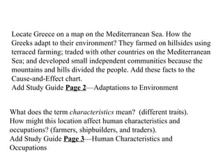 Locate Greece on a map on the Mediterranean Sea. How the Greeks adapt to their environment? They farmed on hillsides using terraced farming; traded with other countries on the Mediterranean Sea; and developed small independent communities because the mountains and hills divided the people. Add these facts to the Cause-and-Effect chart.    Add Study Guide  Page 2 —Adaptations to Environment What does the term  characteristics  mean?  (different traits). How might this location affect human characteristics and occupations? (farmers, shipbuilders, and traders).   Add Study Guide  Page 3 —Human Characteristics and Occupations   