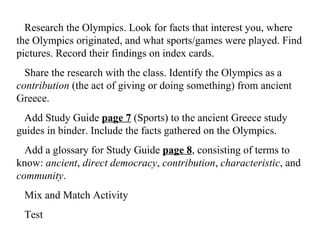 Research the Olympics. Look for facts that interest you, where the Olympics originated, and what sports/games were played. Find pictures. Record their findings on index cards.     Share the research with the class. Identify the Olympics as a  contribution  (the act of giving or doing something)   from ancient Greece.     dd Study Guide  page 7  (Sports) to the ancient Greece study guides in binder. Include the facts gathered on the Olympics.    Add a glossary for Study Guide  page 8 , consisting of terms to know:  ancient ,  direct democracy ,  contribution ,  characteristic , and  community . Mix and Match Activity  Test 