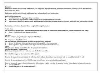 Content Understand that the ancient Greeks and Romans were two groups of people who made significant contributions to society in terms of architecture, government, and sports.   Understand that the ancient Greeks and Romans have influenced the lives of people today.   Know the following terms:          Contribution: the act of giving or doing something          Direct democracy: a government in which people vote to make their own rules and laws          Representative democracy: a government in which people vote for (elect) a smaller group of citizens to make their rules and laws for everyone   Explain the contributions of ancient Rome using the following information:   Architecture The architects of ancient Greece and Rome used columns and arches in the construction of their buildings. Ancient examples still exist today:          Rome—The Colosseum and aqueducts (arches) The Arts Mosaics, sculpture, and paintings are displayed on buildings.   The Government of the United States The government is based on the ideas developed in ancient Greece and Rome.          Greece: birthplace of democracy (government by the people); a direct democracy           Rome: republican (representative) form of government; a representative democracy    Sports  Olympic games of today are modeled after the games of ancient Greece.   Physical and Human Characteristics Understand that ancient Greece was located near the Mediterranean Sea.   Know the following term: Characteristics: different traits   Describe the physical characteristics of the following: Ancient Rome: located next to a river; city built on many hills; limited rich soil   Describe the human characteristics of the following: Ancient Rome: farmers, roadbuilders, and traders   Describe how people adapt to their environment in different ways. Explain ways that the people of Ancient Rome adapted to their environments:           farmed on hillsides          trading took place on the Mediterranean Sea 
