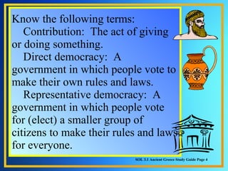 Know the following terms:      Contribution:  The act of giving or doing something.      Direct democracy:  A government in which people vote to make their own rules and laws.      Representative democracy:  A government in which people vote for (elect) a smaller group of citizens to make their rules and laws for everyone. SOL 3.1 Ancient Greece Study Guide Page 4 