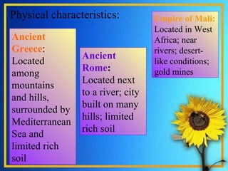 Physical characteristics: . Ancient Greece : Located among mountains and hills, surrounded by Mediterranean Sea and limited rich soil Ancient Rome :  Located next to a river; city built on many hills; limited rich soil Empire of Mali:  Located in West Africa; near rivers; desert-like conditions; gold mines 