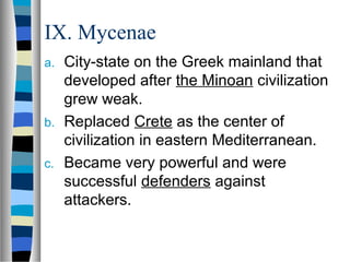 IX. Mycenae
a. City-state on the Greek mainland that
   developed after the Minoan civilization
   grew weak.
b. Replaced Crete as the center of
   civilization in eastern Mediterranean.
c. Became very powerful and were
   successful defenders against
   attackers.
 