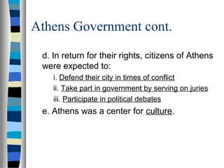 Athens Government cont.

 d. In return for their rights, citizens of Athens
 were expected to:
    i. Defend their city in times of conflict
    ii. Take part in government by serving on juries
    iii. Participate in political debates
 e. Athens was a center for culture.
 