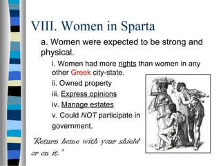 VIII. Women in Sparta
  a. Women were expected to be strong and
  physical.
     i. Women had more rights than women in any
     other Greek city-state.
     ii. Owned property
     iii. Express opinions
     iv. Manage estates
     v. Could NOT participate in
     government.

“Return home with your shield
or on it.”
 