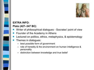 EXTRA INFO:
Plato (427–347 BC)
 Writer of philosophical dialogues - Socrates' point of view
 Founder of the Academy in Athens
 Lectured on politics, ethics, metaphysics, & epistemology
 Themes in dialogues:
    – best possible form of government
    – role of heredity & the environment on human intelligence &
      personality
    – distinction between knowledge and true belief
 