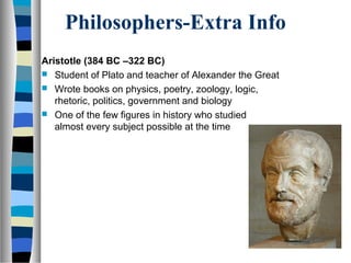 Philosophers-Extra Info
Aristotle (384 BC –322 BC)
 Student of Plato and teacher of Alexander the Great
 Wrote books on physics, poetry, zoology, logic,
   rhetoric, politics, government and biology
 One of the few figures in history who studied
   almost every subject possible at the time
 