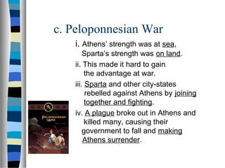 c. Peloponnesian War
   i. Athens’ strength was at sea,
       Sparta’s strength was on land.
   ii. This made it hard to gain
        the advantage at war.
   iii. Sparta and other city-states
        rebelled against Athens by joining
        together and fighting.
   iv. A plague broke out in Athens and
        killed many, causing their
       government to fall and making
       Athens surrender.
 