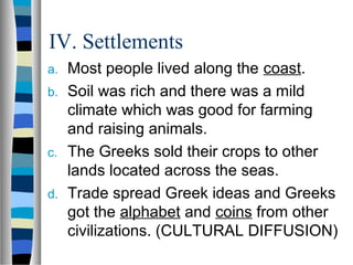 IV. Settlements
a. Most people lived along the coast.
b. Soil was rich and there was a mild
   climate which was good for farming
   and raising animals.
c. The Greeks sold their crops to other
   lands located across the seas.
d. Trade spread Greek ideas and Greeks
   got the alphabet and coins from other
   civilizations. (CULTURAL DIFFUSION)
 