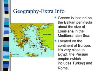 Geography-Extra Info
                   Greece is located on
                    the Balkan peninsula
                    about the size of
                    Louisiana in the
                    Mediterranean Sea.
                   Located on the
                    continent of Europe,
                    it’s very close to
                    Egypt, the Persian
                    empire (which
                    includes Turkey) and
                    Rome.
 
