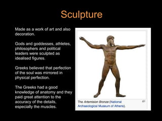 Made as a work of art and also
decoration.
Gods and goddesses, athletes,
philosophers and political
leaders were sculpted as
idealised figures.
Greeks believed that perfection
of the soul was mirrored in
physical perfection.
The Greeks had a good
knowledge of anatomy and they
paid great attention to the
accuracy of the details,
especially the muscles.
Sculpture
 