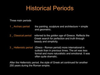 Historical Periods
Three main periods
1 _ Archaic period the painting, sculpture and architecture = simple
and geometric.
2 _ Classical period referred to the golden age of Greece. Reflects the
Greek search for perfection and truth through
beauty and simplicity.
3 _ Hellenistic period (Greco - Roman period) more international in
outlook than in previous times. The art was less
formal and more naturalistic and emotional. It was
often quite dramatic.
After the Hellenistic period, the style of Greek art continued for another
250 years during the Roman empire.
 