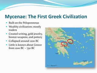 Mycenae: The First Greek Civilization
 Built on the Peloponnesus
 Wealthy civilization; mostly
  traders
 Created writing, gold jewelry,
  bronze weapons, and pottery
 Collapsed around 1200 BC
 Little is known about Greece
  from 1200 BC – 750 BC
 