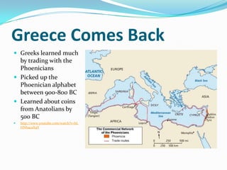Greece Comes Back
 Greeks learned much
  by trading with the
  Phoenicians
 Picked up the
  Phoenician alphabet
  between 900-800 BC
 Learned about coins
  from Anatolians by
  500 BC
   http://www.youtube.com/watch?v=hL
    HNh4caX4Y
 