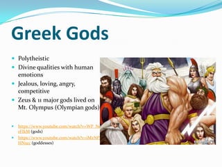 Greek Gods
 Polytheistic
 Divine qualities with human
  emotions
 Jealous, loving, angry,
  competitive
 Zeus & 11 major gods lived on
  Mt. Olympus (Olympian gods)

   https://www.youtube.com/watch?v=WP_Nei
    rFIkM (gods)
   https://www.youtube.com/watch?v=iMzNPE
    HNxcc (goddesses)
 