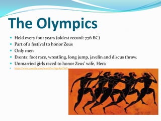 The Olympics
 Held every four years (oldest record: 776 BC)
 Part of a festival to honor Zeus
 Only men
 Events: foot race, wrestling, long jump, javelin and discus throw.
 Unmarried girls raced to honor Zeus’ wife, Hera
   https://www.youtube.com/watch?v=FdgvKpUSaTs
 