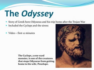 The Odyssey
 Story of Greek hero Odysseus and his trip home after the Trojan War
 Included the Cyclops and the sirens


 Video – first 12 minutes




           The Cyclops, a one-eyed
           monster, is one of the creatures
           that stops Odysseus from getting
           home to his wife, Penelope.
 