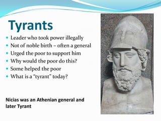 Tyrants
 Leader who took power illegally
 Not of noble birth – often a general
 Urged the poor to support him
 Why would the poor do this?
 Some helped the poor
 What is a “tyrant” today?



Nicias was an Athenian general and
later Tyrant
 