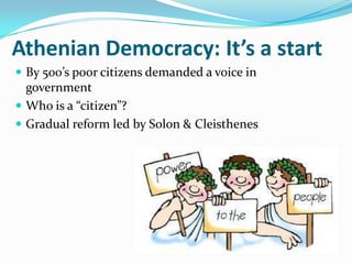 Athenian Democracy: It’s a start
 By 500’s poor citizens demanded a voice in
  government
 Who is a “citizen”?
 Gradual reform led by Solon & Cleisthenes
 