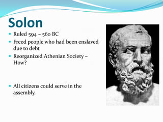 Solon
 Ruled 594 – 560 BC
 Freed people who had been enslaved
  due to debt
 Reorganized Athenian Society –
  How?



 All citizens could serve in the
  assembly.
 