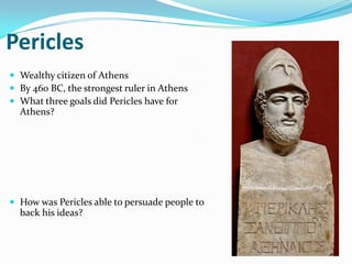 Pericles
 Wealthy citizen of Athens
 By 460 BC, the strongest ruler in Athens
 What three goals did Pericles have for
  Athens?




 How was Pericles able to persuade people to
  back his ideas?
 
