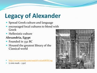Legacy of Alexander
 Spread Greek culture and language
 encouraged local cultures to blend with
  Greek
 Hellenistic culture
Alexandria, Egypt
 Founded in 332 BC
 Housed the greatest library of the
  Classical world


 http://www.youtube.com/watch?v=0LsrkWDCvxg
 (2 min mark – 5:50)
 