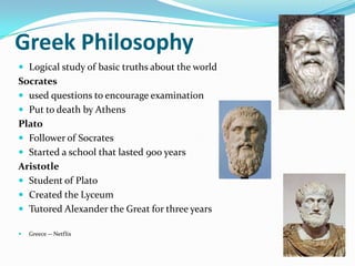 Greek Philosophy
 Logical study of basic truths about the world
Socrates
 used questions to encourage examination
 Put to death by Athens
Plato
 Follower of Socrates
 Started a school that lasted 900 years
Aristotle
 Student of Plato
 Created the Lyceum
 Tutored Alexander the Great for three years

   Greece -- Netflix
 