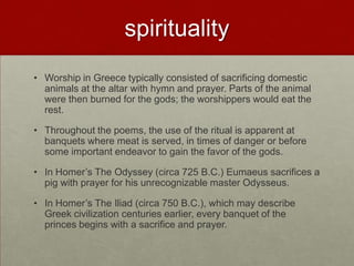 spirituality
• Worship in Greece typically consisted of sacrificing domestic
  animals at the altar with hymn and prayer. Parts of the animal
  were then burned for the gods; the worshippers would eat the
  rest.

• Throughout the poems, the use of the ritual is apparent at
  banquets where meat is served, in times of danger or before
  some important endeavor to gain the favor of the gods.

• In Homer‟s The Odyssey (circa 725 B.C.) Eumaeus sacrifices a
  pig with prayer for his unrecognizable master Odysseus.

• In Homer‟s The Iliad (circa 750 B.C.), which may describe
  Greek civilization centuries earlier, every banquet of the
  princes begins with a sacrifice and prayer.
 