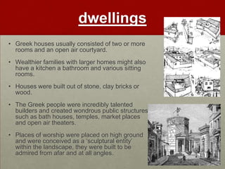 dwellings
• Greek houses usually consisted of two or more
  rooms and an open air courtyard.
• Wealthier families with larger homes might also
  have a kitchen a bathroom and various sitting
  rooms.
• Houses were built out of stone, clay bricks or
  wood.
• The Greek people were incredibly talented
  builders and created wondrous public structures
  such as bath houses, temples, market places
  and open air theaters.
• Places of worship were placed on high ground
  and were conceived as a „sculptural entity‟
  within the landscape, they were built to be
  admired from afar and at all angles.
 