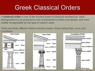 Greek Classical Orders
A classical order is one of the ancient styles of classical architecture, each
distinguished by its proportions and characteristic profiles and details, and most
readily recognizable by the type of column used.

There are three different distinct ancient orders, these being Doric, Ionic and
Corinthian.
 