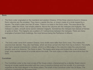 Doric

•   The Doric order originated on the mainland and western Greece. Of the three columns found in Greece,
    Doric columns are the simplest. They have a capital (the top, or crown) made of a circle topped by a
    square. The shaft is plain and has 20 sides. There is no base in the Doric order. The area above the
    column, called the frieze, had simple patterns. Above the columns are the metopes and triglyphs. The
    metope is a plain, smooth stone section between triglyphs. Sometimes the metopes had statues of heroes
    or gods on them. The triglyphs are a pattern of 3 vertical lines between the metopes. There are many
    examples of ancient Doric buildings, the most famous being the Parthenon in Athens.

Ionic

•    The Ionic order came from eastern Greece. Ionic shafts were taller than Doric ones. This makes the
    columns look slender. They also had flutes, which are lines carved into them from top to bottom. The shafts
    also had a special characteristic: entasis, which is a little bulge in the columns make the columns look
    straight, even at a distance. The frieze is plain. The bases were large and looked like a set of stacked
    rings. Ionic capitals consist of a scrolls above the shaft. The Ionic style is a little more decorative than the
    Doric.

Corinthian

•   The Corinthian order is the most ornate of the Greek orders, characterized by a slender fluted column
    having an ornate capital decorated with two rows of acanthus leaves and four scrolls. It is commonly
    regarded as the most elegant of the three orders. The shaft of the Corinthian order has 24 flutes. The
 