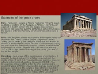 Examples of the greek orders
Doric- Parthenon - temple of Athena Parthenos ("Virgin"), Greek
goddess of wisdom, on the Acropolis in Athens. The Parthenon
was built in the 5th century BC, and despite the enormous
damage it has sustained over the centuries, it still communicates
the ideals of order and harmony for which Greek architecture is
known.

Ionic- The Temple of Athena Nike - part of the Acropolis in the city
of Athens. The Greeks built the Temple of Apollo at Didyma,
Turkey (about 300 BC). The design of the temple was known as
dipteral, a term that refers to the two sets of columns surrounding
the interior section. These columns surrounded a small chamber
that housed the statue of Apollo. With Ionic columns reaching
19.5 m (64 ft) high, these ruins suggest the former grandeur of
the ancient temple.

Corinthian- most ornate of the classic orders of architecture. It
was also the latest, not arriving at full development until the
middle of the 4th cent. B.C. The oldest known example, however,
is found in the temple of Apollo at Bassae (c.420 B.C.). The
Greeks made little use of the order; the chief example is the
circular structure at Athens known as the choragic monument of
Lysicrates ( 335 B.C.). The temple of Zeus at Athens (started in
the 2d cent. B.C. and completed by Emperor Hadrian in the 2d
cent. A.D.) was perhaps the most notable of the Corinthian
 