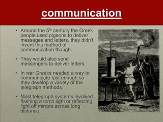 communication
• Around the 5th century the Greek
  people used pigeons to deliver
  messages and letters, they didn‟t
  invent this method of
  communication though.
• They would also send
  messengers to deliver letters.
• In war Greeks needed a way to
  communicate fast enough so
  they develop a variety of the
  telegraph methods.
• Most telegraph systems involved
  flashing a torch light or reflecting
  light off mirrors across long
  distance.
 
