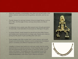 •   Elaborate subsidiary ornamentation drew plant and animal motifs or the
    relation between adornment and the goddess, Aphrodite, and her son,
    Eros.

•   Popular designs for earrings included; Airborne winged figures, such as
    Eros, Nike, and the eagle of Zeus carrying Ganymede up to Mount
    Olympus.

•   In Hellenistic times, jewelry was often passed down through generation.
    Occasionally, it was dedicated at sanctuaries as offerings to the gods.

•   In ancient Greece, beads shaped as natural forms like shells, flowers
    and beetles were manufactured on a large scale. Beads were made by
    joining two flat pieces of gold and filling them with sand

•   Greek jewellery was often simpler than in other cultures, with simple
    designs and workmanship. However, as time progressed, the designs
    grew in complexity and different materials were soon used.

•   Jewellery in Greece was hardly worn and was mostly used for public
    appearances or on special occasions. It was frequently given as a gift
    and was predominantly worn by women to show their wealth, social
    status, and beauty. The jewellery was often supposed to give the
    wearer protection from the “Evil Eye” or endowed the owner with
    supernatural powers, while others had a religious symbolism.
 