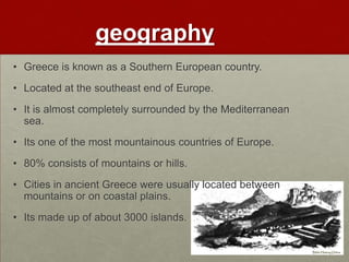 geography
• Greece is known as a Southern European country.
• Located at the southeast end of Europe.
• It is almost completely surrounded by the Mediterranean
  sea.
• Its one of the most mountainous countries of Europe.
• 80% consists of mountains or hills.
• Cities in ancient Greece were usually located between
  mountains or on coastal plains.
• Its made up of about 3000 islands.
 