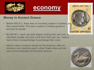 economy
Money in Ancient Greece
• Before 600 B.C. there was no monetary system in Greece, so
  they would barter. This was a system of trading goods or
  services for goods.

• By 500 B.C., each city-state began minting their own coin. A
  merchant usually only took coins from their own city. Visitors
  had to find a moneychanger to exchange their coins.

• Athens used a currency known as the drachma, often an
  Athenian coin could be used in other Greek cities and not
  have to be exchanged for the local currency.
 