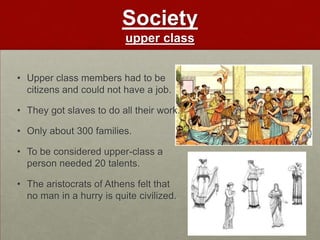 Society
                          upper class


• Upper class members had to be
  citizens and could not have a job.

• They got slaves to do all their work.

• Only about 300 families.

• To be considered upper-class a
  person needed 20 talents.

• The aristocrats of Athens felt that
  no man in a hurry is quite civilized.
 