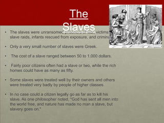 The
                                  Slaves
• The slaves were unransomed prisoners of war, victims of
  slave raids, infants rescued from exposure, and criminals.

• Only a very small number of slaves were Greek.

•   The cost of a slave ranged between 50 to 1,000 dollars.

•   Fairly poor citizens often had a slave or two, while the rich
    homes could have as many as fifty.

• Some slaves were treated well by their owners and others
  were treated very badly by people of higher classes.

• In no case could a citizen legally go as far as to kill his
  slave. As one philosopher noted, "God has sent all men into
  the world free, and nature has made no man a slave, but
  slavery goes on."
 