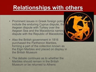 Relationships with others

• Prominent issues in Greek foreign policy
  include the enduring Cyprus dispute, the
  Aegean dispute with Turkey over the
  Aegean Sea and the Macedonia naming
  dispute with the Republic of Macedonia.
• Also the British government in 1816
  purchased the Parthenon Marbles,
  forming a part of the collection known as
  the Elgin Marbles and placed on display in
  the British Museum
• The debate continues as to whether the
  Marbles should remain in the British
  Museum or be returned to Athens
 