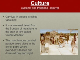 Culture
               customs and traditions- carnival


• Carnival in greece is called
  “apokries”

• It is a two week feast from
  the Sunday of meat fare to
  the start of lent called
  “clean Monday”

• The most famous carnival
  parade takes place in the
  city of patra where
  everybody dances and
  drinks all day and night.
 