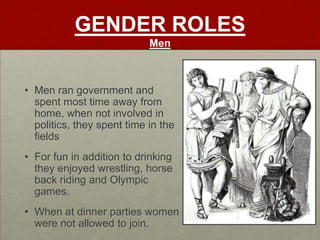 GENDER ROLES
                            Men



• Men ran government and
  spent most time away from
  home, when not involved in
  politics, they spent time in the
  fields
• For fun in addition to drinking
  they enjoyed wrestling, horse
  back riding and Olympic
  games.
• When at dinner parties women
  were not allowed to join.
 