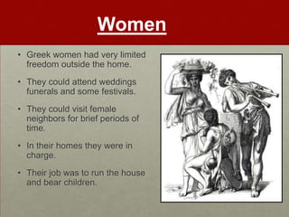 Women
• Greek women had very limited
  freedom outside the home.
• They could attend weddings
  funerals and some festivals.
• They could visit female
  neighbors for brief periods of
  time.
• In their homes they were in
  charge.
• Their job was to run the house
  and bear children.
 