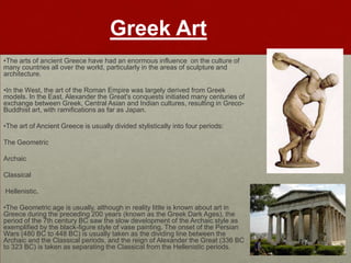 Greek Art
•The arts of ancient Greece have had an enormous influence on the culture of
many countries all over the world, particularly in the areas of sculpture and
architecture.

•In the West, the art of the Roman Empire was largely derived from Greek
models. In the East, Alexander the Great's conquests initiated many centuries of
exchange between Greek, Central Asian and Indian cultures, resulting in Greco-
Buddhist art, with ramifications as far as Japan.

•The art of Ancient Greece is usually divided stylistically into four periods:

The Geometric

Archaic

Classical

Hellenistic.

•The Geometric age is usually, although in reality little is known about art in
Greece during the preceding 200 years (known as the Greek Dark Ages), the
period of the 7th century BC saw the slow development of the Archaic style as
exemplified by the black-figure style of vase painting. The onset of the Persian
Wars (480 BC to 448 BC) is usually taken as the dividing line between the
Archaic and the Classical periods, and the reign of Alexander the Great (336 BC
to 323 BC) is taken as separating the Classical from the Hellenistic periods.
 