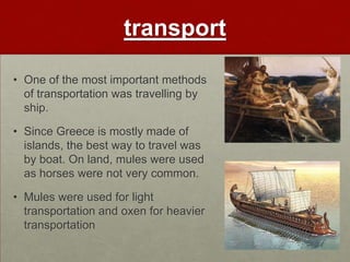 transport

• One of the most important methods
  of transportation was travelling by
  ship.

• Since Greece is mostly made of
  islands, the best way to travel was
  by boat. On land, mules were used
  as horses were not very common.

• Mules were used for light
  transportation and oxen for heavier
  transportation
 