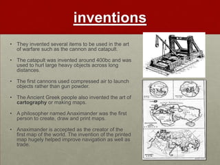 inventions
• They invented several items to be used in the art
  of warfare such as the cannon and catapult.

• The catapult was invented around 400bc and was
  used to hurl large heavy objects across long
  distances.

• The first cannons used compressed air to launch
  objects rather than gun powder.

• The Ancient Greek people also invented the art of
  cartography or making maps.

• A philosopher named Anaximander was the first
  person to create, draw and print maps.

• Anaximander is accepted as the creator of the
  first map of the world. The invention of the printed
  map hugely helped improve navigation as well as
  trade.
 