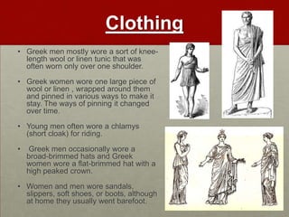Clothing
• Greek men mostly wore a sort of knee-
  length wool or linen tunic that was
  often worn only over one shoulder.

• Greek women wore one large piece of
  wool or linen , wrapped around them
  and pinned in various ways to make it
  stay. The ways of pinning it changed
  over time.

• Young men often wore a chlamys
  (short cloak) for riding.

•   Greek men occasionally wore a
    broad-brimmed hats and Greek
    women wore a flat-brimmed hat with a
    high peaked crown.

• Women and men wore sandals,
  slippers, soft shoes, or boots, although
  at home they usually went barefoot.
 