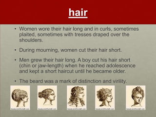 hair
• Women wore their hair long and in curls, sometimes
  plaited, sometimes with tresses draped over the
  shoulders.
• During mourning, women cut their hair short.
• Men grew their hair long. A boy cut his hair short
  (chin or jaw-length) when he reached adolescence
  and kept a short haircut until he became older.
• The beard was a mark of distinction and virility.
 