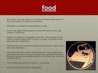 food
•   The Greek diet was made up of foods that were easily grown in
    the rocky terrain of Greece‟s landscape.

•   Breakfast consisted of bread dipped in wine.

•   Lunch was again bread dipped in wine with some olives, figs,
    cheese or dried fish.

•   Supper consisted of vegetables, fruit, fish, and possibly honey
    cakes. Ancient Greeks did not know of sugar, so natural honey
    was used as a sweetener.

•   Fish was the main source of protein for the Greeks. other meat
    was very expensive.

•   Wine was the main drink in ancient Greece. They watered the
    wine down because drinking it straight was considered barbaric.
    Drinking milk was considered barbaric too. Water was the other
    choice of drink.

•   The Greeks only used their hands…no utensils.

•   Men and women ate meals separately.
 