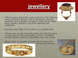jewellery
• Different types of jewellery were produced in the Hellenistic
  period of Ancient Greece such as necklaces, earrings,
  pendants, pins, bracelets, armbands, thigh bands, finger
  rings, wreaths, diadems, and other elaborate hair
  ornaments.

• Bracelets were often worn in pairs or in matched sets.

•   Pieces were usually inlaid with pearls and dazzling gems
    or semiprecious stones-emeralds, garnets, carnelians,
    banded agates, sardonyx, chalcedony, and rock crystal.

• Artists would incorporate colourful enamel inlays that
  dramatically contrasted with their intricate gold settings.
 